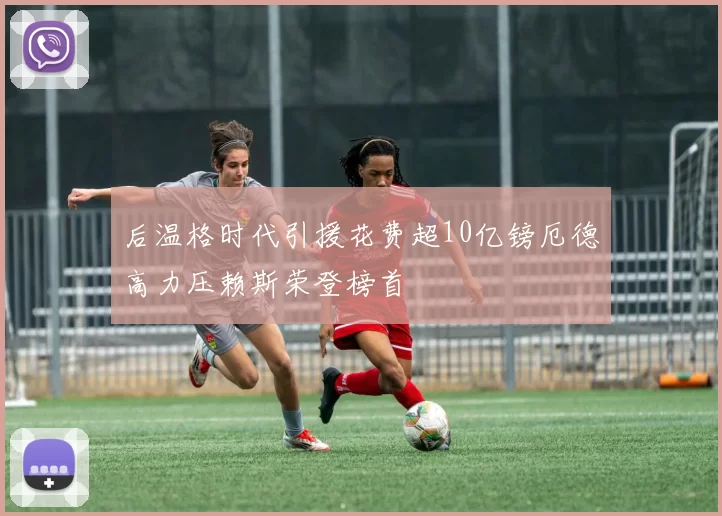 后温格时代引援花费超10亿镑厄德高力压赖斯荣登榜首