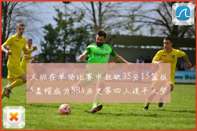 文班在单场比赛中狂砍35分15篮板5盖帽成为NBA历史第四人追平大梦鲨鱼天勾