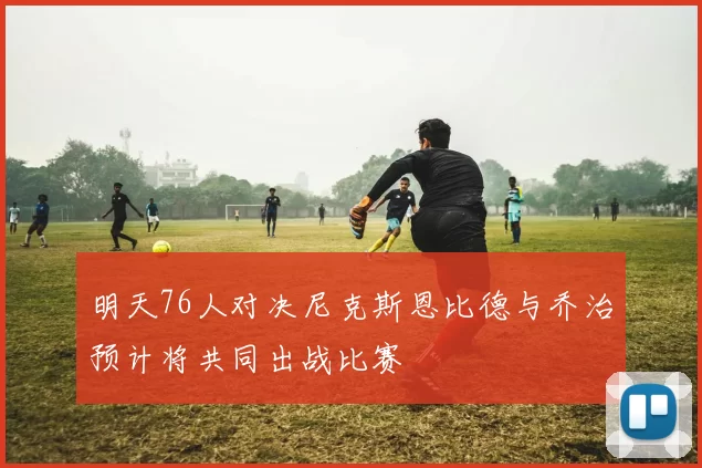 明天76人对决尼克斯恩比德与乔治预计将共同出战比赛