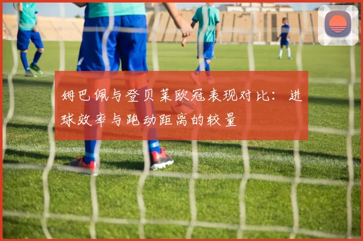姆巴佩与登贝莱欧冠表现对比：进球效率与跑动距离的较量