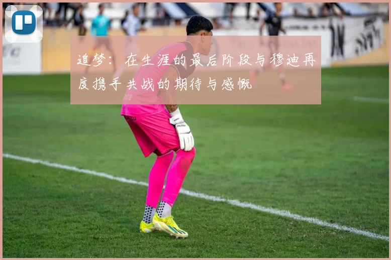 追梦：在生涯的最后阶段与穆迪再度携手共战的期待与感慨