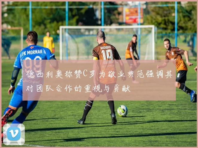 德西利奥称赞C罗为敬业典范强调其对团队合作的重视与贡献
