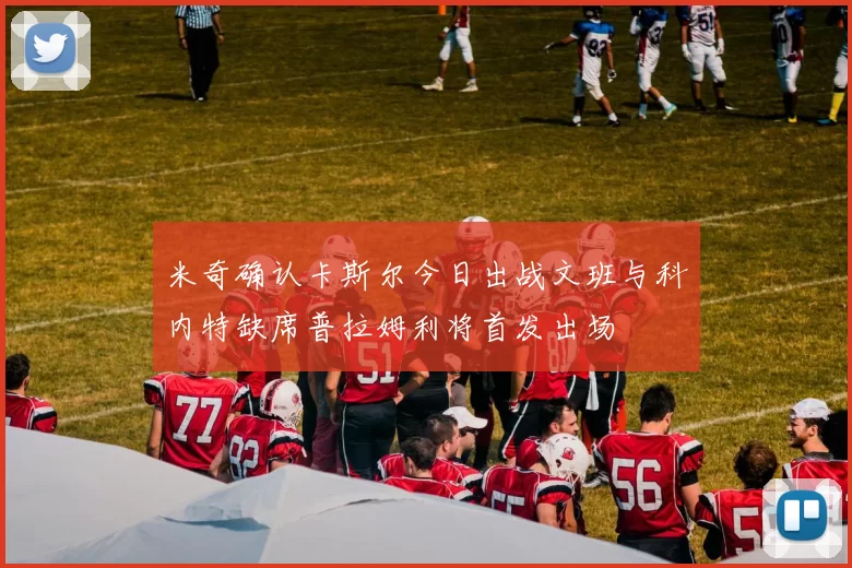 米奇确认卡斯尔今日出战文班与科内特缺席普拉姆利将首发出场