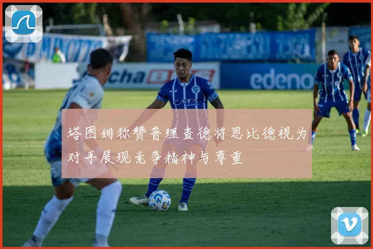 塔图姆称赞普理查德将恩比德视为对手展现竞争精神与尊重