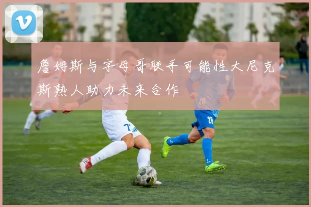 詹姆斯与字母哥联手可能性大尼克斯熟人助力未来合作