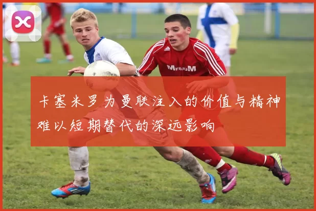 卡塞米罗为曼联注入的价值与精神难以短期替代的深远影响