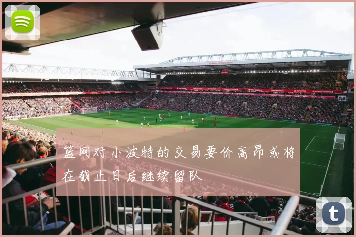 篮网对小波特的交易要价高昂或将在截止日后继续留队