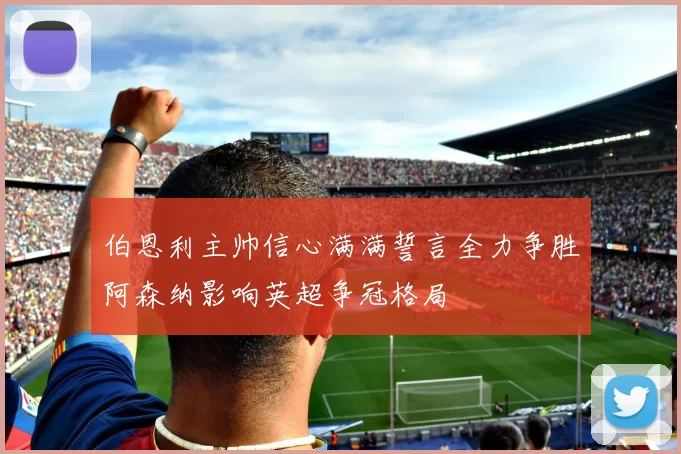 伯恩利主帅信心满满誓言全力争胜阿森纳影响英超争冠格局