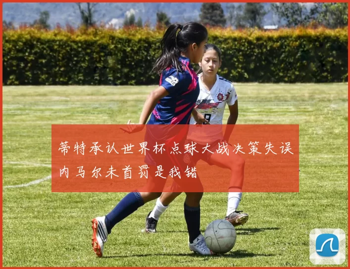 蒂特承认世界杯点球大战决策失误内马尔未首罚是我错
