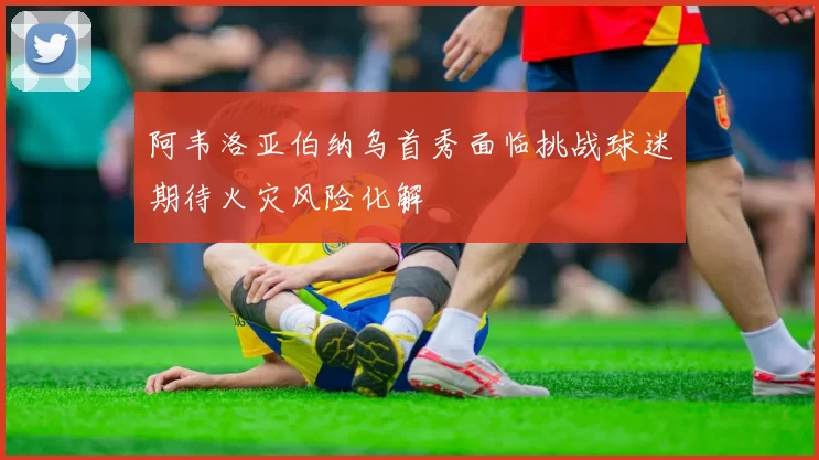 阿韦洛亚伯纳乌首秀面临挑战球迷期待火灾风险化解