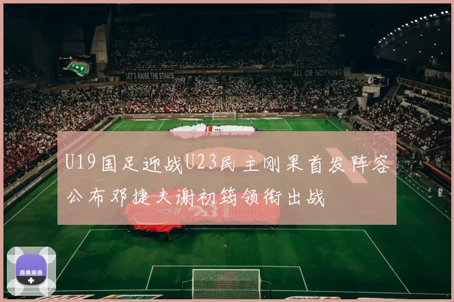 U19国足迎战U23民主刚果首发阵容公布邓捷夫谢初筠领衔出战