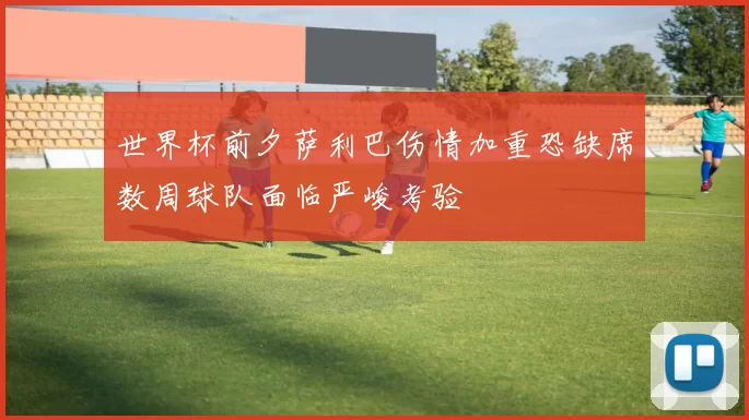 世界杯前夕萨利巴伤情加重恐缺席数周球队面临严峻考验