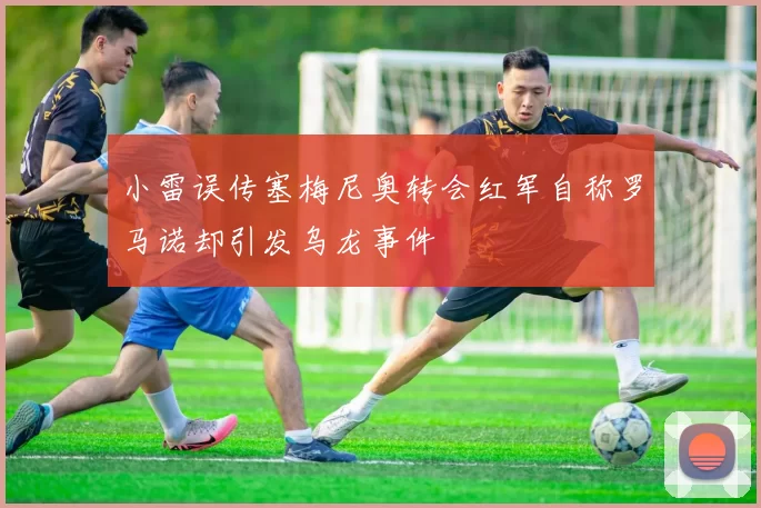 小雷误传塞梅尼奥转会红军自称罗马诺却引发乌龙事件