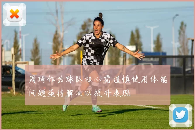 周琦作为球队核心需谨慎使用体能问题亟待解决以提升表现