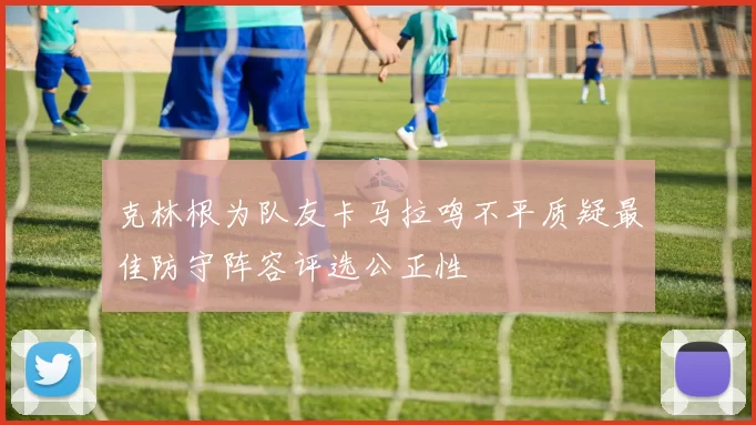 克林根为队友卡马拉鸣不平质疑最佳防守阵容评选公正性