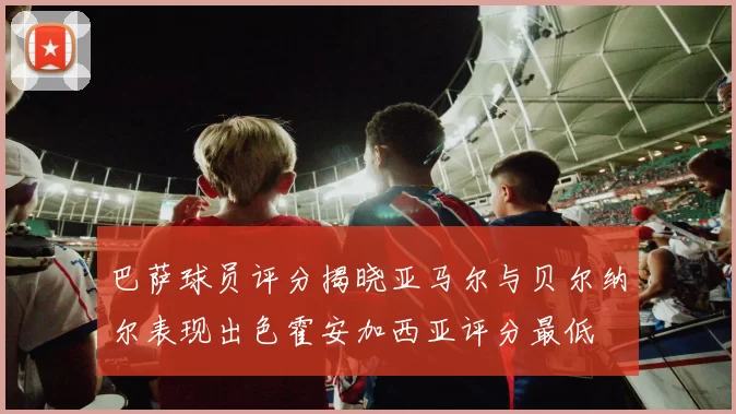 巴萨球员评分揭晓亚马尔与贝尔纳尔表现出色霍安加西亚评分最低
